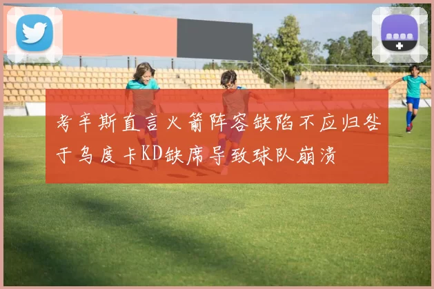 考辛斯直言火箭阵容缺陷不应归咎于乌度卡KD缺席导致球队崩溃