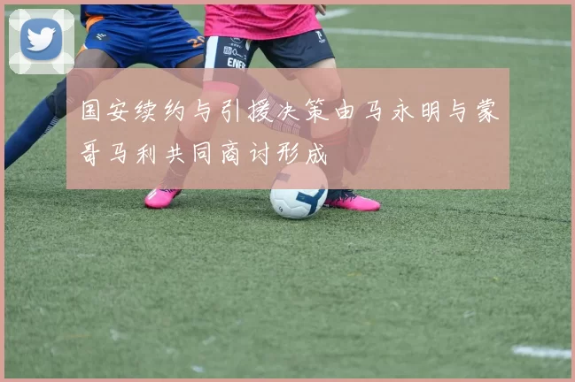 国安续约与引援决策由马永明与蒙哥马利共同商讨形成