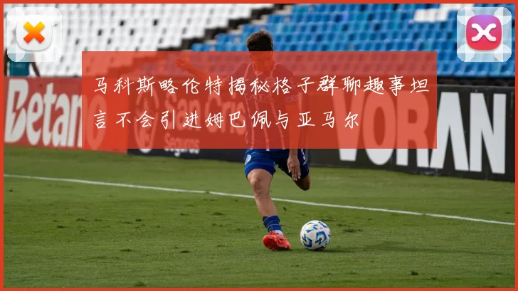 马科斯略伦特揭秘格子群聊趣事坦言不会引进姆巴佩与亚马尔
