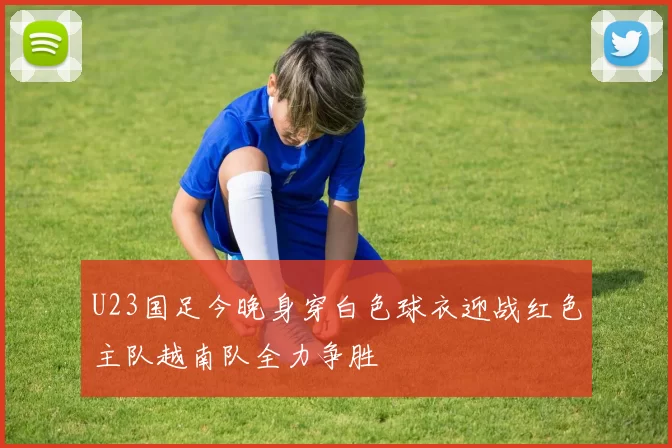 U23国足今晚身穿白色球衣迎战红色主队越南队全力争胜