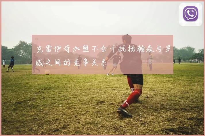 克雷伊奇加盟不会干扰杨瀚森与罗威之间的竞争关系